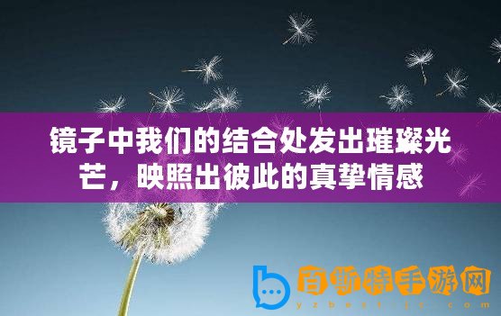 鏡子中我們的結(jié)合處發(fā)出璀璨光芒，映照出彼此的真摯情感