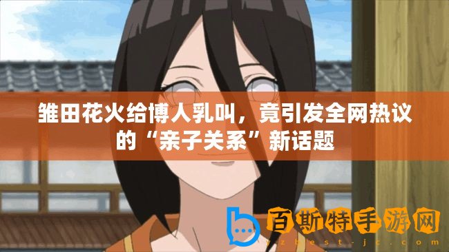 雛田花火給博人乳叫，竟引發(fā)全網(wǎng)熱議的“親子關(guān)系”新話(huà)題