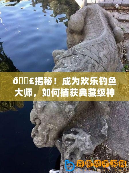 ??揭秘！成為歡樂釣魚大師，如何捕獲典藏級神獸魚秘籍??