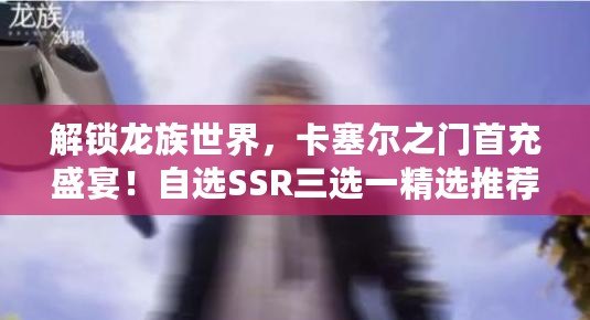 解鎖龍族世界，卡塞爾之門首充盛宴！自選SSR三選一精選推薦！
