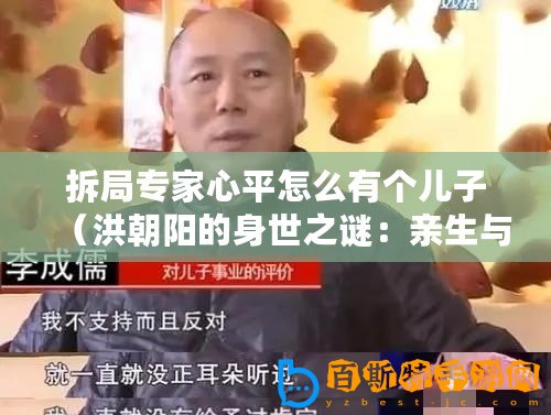 拆局專家心平怎么有個兒子(洪朝陽的身世之謎:親生與否,揭秘拆局專家的真實身份?。? title=