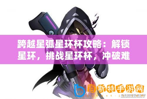 跨越星弧星環杯攻略：解鎖星環，挑戰星環杯，沖破難關——深入探索星環杯通關指南
