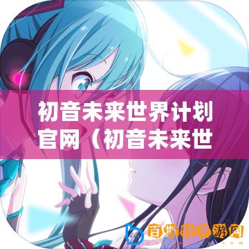 初音未來世界計劃官網(wǎng)（初音未來世界計劃官網(wǎng)下載中心）