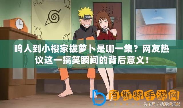 鳴人到小櫻家拔蘿卜是哪一集？網(wǎng)友熱議這一搞笑瞬間的背后意義！