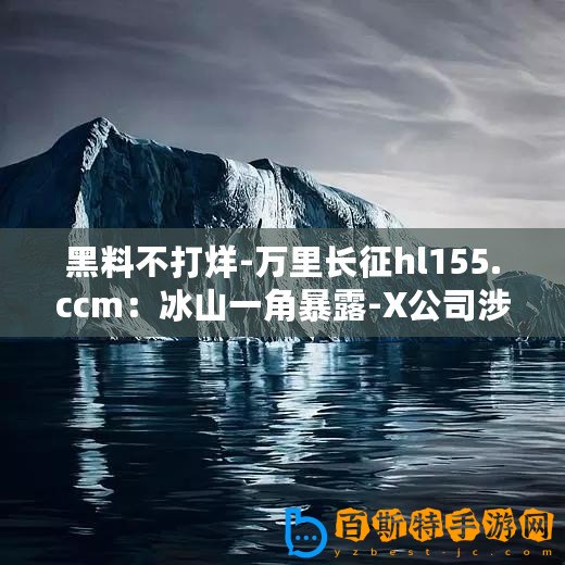 黑料不打烊-萬里長(zhǎng)征hl155.ccm：冰山一角暴露-X公司涉嫌財(cái)務(wù)造假