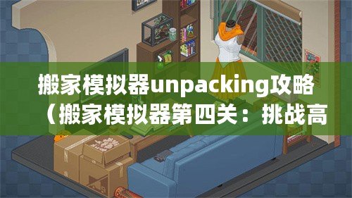 搬家模擬器unpacking攻略（搬家模擬器第四關(guān)：挑戰(zhàn)高樓搬運(yùn)，考驗(yàn)?zāi)愕闹腔酆蛨F(tuán)隊合作能力！）