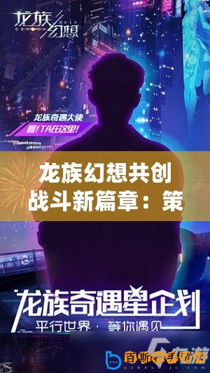 龍族幻想共創(chuàng)戰(zhàn)斗新篇章：策劃傾聽(tīng)，刀片行動(dòng)邀您共鑄傳奇戰(zhàn)斗體驗(yàn)